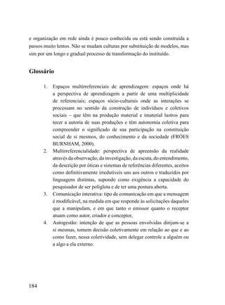 e organização em rede ainda é pouco conhecida ou está sendo construída a
passos muito lentos. Não se mudam culturas por substituição de modelos, mas
sim por um longo e gradual processo de transformação do instituído.


Glossário

      1.   Espaços multirreferenciais de aprendizagem: espaços onde há
           a perspectiva de aprendizagem a partir de uma multiplicidade
           de referenciais; espaços sócio-culturais onde as interações se
           processam no sentido da construção de indivíduos e coletivos
           sociais – que têm na produção material e imaterial lastros para
           tecer a autoria de suas produções e têm autonomia coletiva para
           compreender o significado de sua participação na constituição
           social de si mesmos, do conhecimento e da sociedade (FRÓES
           BURNHAM, 2000).
      2.   Multirreferencialidade: perspectiva de apreensão da realidade
           através da observação, da investigação, da escuta, do entendimento,
           da descrição por óticas e sistemas de referências diferentes, aceitos
           como definitivamente irredutíveis uns aos outros e traduzidos por
           linguagens distintas, supondo como exigência a capacidade do
           pesquisador de ser poliglota e de ter uma postura aberta.
      3.   Comunicação interativa: tipo de comunicação em que a mensagem
           é modificável, na medida em que responde às solicitações daqueles
           que a manipulam, e em que tanto o emissor quanto o receptor
           atuam como autor, criador e conceptor,
      4.   Autogestão: intenção de que as pessoas envolvidas dirijam-se a
           si mesmas, tomem decisão coletivamente em relação ao que e ao
           como fazer, nessa coletividade, sem delegar controle a alguém ou
           a algo a ela externo.




184
 
