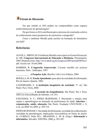 Fórum de Discussão

       Em que sentido os AVA podem ser compreendidos como espaços
multirreferenciais de aprendizagem?
       De que forma os AVA contribuem para o processo de construção coletiva
de conhecimento numa perspectiva de autonomia e autogestão?
       Como o ambiente Moodle pode auxiliar na formação de formadores
em EaD?

Referências

ALVES, L.; BRITO, M. O Ambiente Moodle como Apoio ao Ensino Presencial.
In: 12o. Congresso Internacional de Educação a Distância. Florianópolis.
2005. Disponível em: http://www.abed.org.br/congresso2005/por/pdf/085tcc3.
pdf. Acesso em: 10 abr.2006.
BARBIER, R. L’Approche transversale: L’ecoute sensible em sciences
humaines. Paris : Anthropos, 1997.
___________. A Pesquisa Ação. Brasília: Libe Livro Editora, 2004.
BONILLA, M. H. Escola Aprendente: para além da sociedade da informação.
Rio de Janeiro: Quartet. 2005.
CASTORIADIS, C. A instituição imaginária da sociedade. 5ª. ed., São
Paulo: Paz e Terra, 2000.
_______________. A ascensão da insignificância. São Paulo: Paz e Terra,
2002 (As Encruzilhadas do labirinto, vol. IV)
FAGUNDES, N. C.; FRÓES BURNHAM, T. Discutindo a relação entre
espaço e aprendizagem na formação de profissionais de saúde. Interface –
comunicação, saúde, educação. São Paulo: Fundação UNI/UNESP, v. 9,
n.16, set.2004/ fev.2005, p. 105-114.
FRÓES BURNHAM, T. Sociedade da Informação, sociedade do conhecimento,
sociedade da aprendizagem: implicações ético-políticas no limiar do século.
In: LUBISCO, Nídia M.L.; BRANDÃO, L. M. B. (Orgs.). Informação e
informática. Salvador: EDUFBA, 2000, p. 283-307.


                                                                       185
 