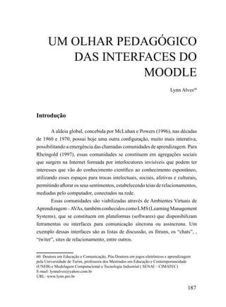 UM OLHAR PEDAGÓGICO
         DAS INTERFACES DO
                   MOODLE
                                                                         Lynn Alves60




Introdução

        A aldeia global, concebida por McLuhan e Powers (1996), nas décadas
de 1960 e 1970, possui hoje uma outra configuração, muito mais interativa,
possibilitando a emergência das chamadas comunidades de aprendizagem. Para
Rheingold (1997), essas comunidades se constituem em agregações sociais
que surgem na Internet formada por interlocutores invisíveis que podem ter
interesses que vão do conhecimento científico ao conhecimento espontâneo,
utilizando esses espaços para trocas intelectuais, sociais, afetivas e culturais,
permitindo aflorar os seus sentimentos, estabelecendo teias de relacionamentos,
mediadas pelo computador, conectados na rede.
        Essas comunidades são viabilizadas através de Ambientes Virtuais de
Aprendizagem – AVAs, também conhecidos como LMS (Learning Management
Systems), que se constituem em plataformas (softwares) que disponibilizam
ferramentas ou interfaces para comunicação síncrona ou assíncrona. Um
exemplo dessas interfaces são as listas de discussão, os fóruns, os “chats”, ,
“twiter”, sites de relacionamento, entre outros.


60 Doutora em Educação e Comunicação, Pós-Doutora em jogos eletrônicos e aprendizagem
pela Universidade de Turim, professora dos Mestrados em Educação e Contemporaneidade
(UNEB) e Modelagem Computacional e Tecnologia Industrial ( SENAI – CIMATEC)
E-mail: lynnalves@yahoo.com.br
URL: www.lynn.pro.br

                                                                                   187
 