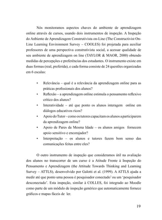Nós monitoramos aspectos chaves do ambiente de aprendizagem
online através de cursos, usando dois instrumentos de inspeção. A Inspeção
do Anbiente de Aprendizagem Construtivista on-Line (The Constructivist On-
Line Learning Environment Survey – COOLES) foi projetada para auxiliar
professores de uma perspectiva construtivista social, a acessar qualidade de
seu ambiente de aprendizagem on line (TAYLOR & MAOR, 2000) obtendo
medidas de percepções e preferências dos estudantes. O instrumento existe em
duas formas (real, preferida), e cada forma consiste de 24 questões organizadas
em 6 escalas:


       •   Relevância – qual é a relevância da aprendizagem online para as
           práticas profissionais dos alunos?
       •   Reflexão – a aprendizagem online estimula o pensamento reflexivo
           crítico dos alunos?
       •   Interatividade – até que ponto os alunos interagem online em
           diálogos educativos ricos?
       •   Apoio do Tutor – como os tutores capacitam os alunos a participarem
           da aprendizagem online?
       •   Apoio de Pares da Mesma Idade – os alunos amigos fornecem
           apoio sensitivo e encorajador?
       •   Interpretação – os alunos e tutores fazem bom senso das
           comunicações feitas entre eles?


       O outro instrumento de inspeção que consideramos útil na avaliação
dos alunos no transcorrer de um curso é a Atitude Frente à Inspeção do
Pensamento e Aprendizagem (the Attitude Towards Thinking and Learning
Survey – ATTLS), desenvolvido por Galotti et al. (1999). A ATTLS ajuda a
medir até que ponto uma pessoa é pesquisador conectado’ ou um ‘pesquisador
desconectado’. Esta inspeção, similar à COLLES, foi integrado ao Moodle
como parte de um módulo de inspeção genérico que automaticamente fornece
gráficos e mapas fáceis de ler.


                                                                           19
 