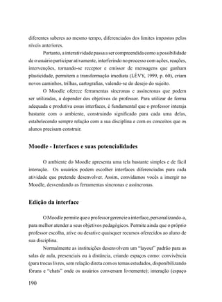 diferentes saberes ao mesmo tempo, diferenciados dos limites impostos pelos
níveis anteriores.
        Portanto, a interatividade passa a ser compreendida como a possibilidade
de o usuário participar ativamente, interferindo no processo com ações, reações,
intervenções, tornando-se receptor e emissor de mensagens que ganham
plasticidade, permitem a transformação imediata (LÈVY, 1999, p. 60), criam
novos caminhos, trilhas, cartografias, valendo-se do desejo do sujeito.
        O Moodle oferece ferramentas síncronas e assíncronas que podem
ser utilizadas, a depender dos objetivos do professor. Para utilizar de forma
adequada e produtiva essas interfaces, é fundamental que o professor interaja
bastante com o ambiente, construindo significado para cada uma delas,
estabelecendo sempre relação com a sua disciplina e com os conceitos que os
alunos precisam construir.


Moodle - Interfaces e suas potencialidades

       O ambiente do Moodle apresenta uma tela bastante simples e de fácil
interação. Os usuários podem escolher interfaces diferenciadas para cada
atividade que pretende desenvolver. Assim, convidamos vocês a imergir no
Moodle, desvendando as ferramentas síncronas e assíncronas.


Edição da interface

        O Moodle permite que o professor gerencie a interface, personalizando-a,
para melhor atender a seus objetivos pedagógicos. Permite ainda que o próprio
professor escolha, ative ou desative quaisquer recursos oferecidos ao aluno de
sua disciplina.
        Normalmente as instituições desenvolvem um “layout” padrão para as
salas de aula, presenciais ou à distância, criando espaços como: convivência
(para trocas livres, sem relação direta com os temas estudados, disponibilizando
fóruns e “chats” onde os usuários conversam livremente); interação (espaço

190
 