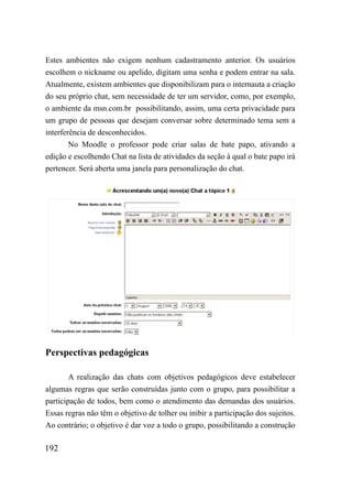 Estes ambientes não exigem nenhum cadastramento anterior. Os usuários
escolhem o nickname ou apelido, digitam uma senha e podem entrar na sala.
Atualmente, existem ambientes que disponibilizam para o internauta a criação
do seu próprio chat, sem necessidade de ter um servidor, como, por exemplo,
o ambiente da msn.com.br possibilitando, assim, uma certa privacidade para
um grupo de pessoas que desejam conversar sobre determinado tema sem a
interferência de desconhecidos.
        No Moodle o professor pode criar salas de bate papo, ativando a
edição e escolhendo Chat na lista de atividades da seção à qual o bate papo irá
pertencer. Será aberta uma janela para personalização do chat.




Perspectivas pedagógicas

        A realização das chats com objetivos pedagógicos deve estabelecer
algumas regras que serão construídas junto com o grupo, para possibilitar a
participação de todos, bem como o atendimento das demandas dos usuários.
Essas regras não têm o objetivo de tolher ou inibir a participação dos sujeitos.
Ao contrário; o objetivo é dar voz a todo o grupo, possibilitando a construção

192
 