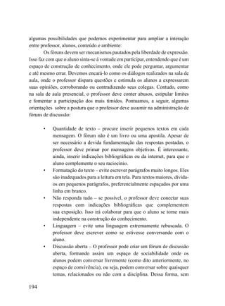 algumas possibilidades que podemos experimentar para ampliar a interação
entre professor, alunos, conteúdo e ambiente:
        Os fóruns devem ser mecanismos pautados pela liberdade de expressão.
Isso faz com que o aluno sinta-se à vontade em participar, entendendo que é um
espaço de construção de conhecimento, onde ele pode perguntar, argumentar
e até mesmo errar. Devemos encará-lo como os diálogos realizados na sala de
aula, onde o professor dispara questões e estimula os alunos a expressarem
suas opiniões, corroborando ou contradizendo seus colegas. Contudo, como
na sala de aula presencial, o professor deve conter abusos, estipular limites
e fomentar a participação dos mais tímidos. Pontuamos, a seguir, algumas
orientações sobre a postura que o professor deve assumir na administração de
fóruns de discussão:

       •   Quantidade de texto – procure inserir pequenos textos em cada
           mensagem. O fórum não é um livro ou uma apostila. Apesar de
           ser necessário a devida fundamentação das respostas postadas, o
           professor deve primar por mensagens objetivas. É interessante,
           ainda, inserir indicações bibliográficas ou da internet, para que o
           aluno complemente o seu raciocínio.
       •   Formatação do texto – evite escrever parágrafos muito longos. Eles
           são inadequados para a leitura em tela. Para textos maiores, divida-
           os em pequenos parágrafos, preferencialmente espaçados por uma
           linha em branco.
       •   Não responda tudo – se possível, o professor deve conectar suas
           respostas com indicações bibliográficas que complementem
           sua exposição. Isso irá colaborar para que o aluno se torne mais
           independente na construção do conhecimento.
       •   Linguagem – evite uma linguagem extremamente rebuscada. O
           professor deve escrever como se estivesse conversando com o
           aluno.
       •   Discussão aberta – O professor pode criar um fórum de discussão
           aberta, formando assim um espaço de sociabilidade onde os
           alunos podem conversar livremente (como dito anteriormente, no
           espaço de convivência), ou seja, podem conversar sobre quaisquer
           temas, relacionados ou não com a disciplina. Dessa forma, sem

194
 