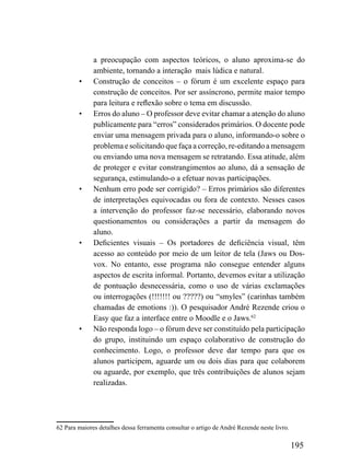 a preocupação com aspectos teóricos, o aluno aproxima-se do
              ambiente, tornando a interação mais lúdica e natural.
        •     Construção de conceitos – o fórum é um excelente espaço para
              construção de conceitos. Por ser assíncrono, permite maior tempo
              para leitura e reflexão sobre o tema em discussão.
        •     Erros do aluno – O professor deve evitar chamar a atenção do aluno
              publicamente para “erros” considerados primários. O docente pode
              enviar uma mensagem privada para o aluno, informando-o sobre o
              problema e solicitando que faça a correção, re-editando a mensagem
              ou enviando uma nova mensagem se retratando. Essa atitude, além
              de proteger e evitar constrangimentos ao aluno, dá a sensação de
              segurança, estimulando-o a efetuar novas participações.
        •     Nenhum erro pode ser corrigido? – Erros primários são diferentes
              de interpretações equivocadas ou fora de contexto. Nesses casos
              a intervenção do professor faz-se necessário, elaborando novos
              questionamentos ou considerações a partir da mensagem do
              aluno.
        •     Deficientes visuais – Os portadores de deficiência visual, têm
              acesso ao conteúdo por meio de um leitor de tela (Jaws ou Dos-
              vox. No entanto, esse programa não consegue entender alguns
              aspectos de escrita informal. Portanto, devemos evitar a utilização
              de pontuação desnecessária, como o uso de várias exclamações
              ou interrogações (!!!!!!! ou ?????) ou “smyles” (carinhas também
              chamadas de emotions :)). O pesquisador André Rezende criou o
              Easy que faz a interface entre o Moodle e o Jaws.62
        •     Não responda logo – o fórum deve ser constituído pela participação
              do grupo, instituindo um espaço colaborativo de construção do
              conhecimento. Logo, o professor deve dar tempo para que os
              alunos participem, aguarde um ou dois dias para que colaborem
              ou aguarde, por exemplo, que três contribuições de alunos sejam
              realizadas.




62 Para maiores detalhes dessa ferramenta consultar o artigo de André Rezende neste livro.

                                                                                             195
 