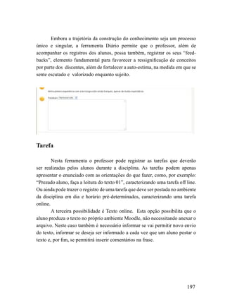Embora a trajetória da construção do conhecimento seja um processo
único e singular, a ferramenta Diário permite que o professor, além de
acompanhar os registros dos alunos, possa também, registrar os seus “feed-
backs”, elemento fundamental para favorecer a ressignificação de conceitos
por parte dos discentes, além de fortalecer a auto-estima, na medida em que se
sente escutado e valorizado enquanto sujeito.




Tarefa

        Nesta ferramenta o professor pode registrar as tarefas que deverão
ser realizadas pelos alunos durante a disciplina. As tarefas podem apenas
apresentar o enunciado com as orientações do que fazer, como, por exemplo:
“Prezado aluno, faça a leitura do texto 01”, caracterizando uma tarefa off line.
Ou ainda pode trazer o registro de uma tarefa que deve ser postada no ambiente
da disciplina em dia e horário pré-determinados, caracterizando uma tarefa
online.
        A terceira possibilidade é Texto online. Esta opção possibilita que o
aluno produza o texto no próprio ambiente Moodle, não necessitando anexar o
arquivo. Neste caso também é necessário informar se vai permitir novo envio
do texto, informar se deseja ser informado a cada vez que um aluno postar o
texto e, por fim, se permitirá inserir comentários na frase.




                                                                           197
 