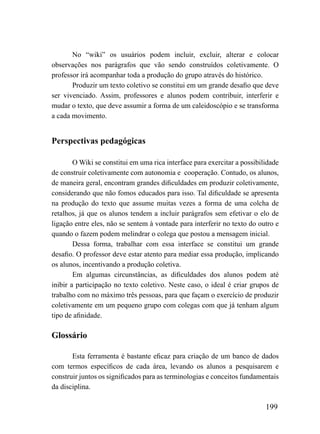 No “wiki” os usuários podem incluir, excluir, alterar e colocar
observações nos parágrafos que vão sendo construídos coletivamente. O
professor irá acompanhar toda a produção do grupo através do histórico.
       Produzir um texto coletivo se constitui em um grande desafio que deve
ser vivenciado. Assim, professores e alunos podem contribuir, interferir e
mudar o texto, que deve assumir a forma de um caleidoscópio e se transforma
a cada movimento.


Perspectivas pedagógicas

        O Wiki se constitui em uma rica interface para exercitar a possibilidade
de construir coletivamente com autonomia e cooperação. Contudo, os alunos,
de maneira geral, encontram grandes dificuldades em produzir coletivamente,
considerando que não fomos educados para isso. Tal dificuldade se apresenta
na produção do texto que assume muitas vezes a forma de uma colcha de
retalhos, já que os alunos tendem a incluir parágrafos sem efetivar o elo de
ligação entre eles, não se sentem à vontade para interferir no texto do outro e
quando o fazem podem melindrar o colega que postou a mensagem inicial.
        Dessa forma, trabalhar com essa interface se constitui um grande
desafio. O professor deve estar atento para mediar essa produção, implicando
os alunos, incentivando a produção coletiva.
        Em algumas circunstâncias, as dificuldades dos alunos podem até
inibir a participação no texto coletivo. Neste caso, o ideal é criar grupos de
trabalho com no máximo três pessoas, para que façam o exercício de produzir
coletivamente em um pequeno grupo com colegas com que já tenham algum
tipo de afinidade.

Glossário

       Esta ferramenta é bastante eficaz para criação de um banco de dados
com termos específicos de cada área, levando os alunos a pesquisarem e
construir juntos os significados para as terminologias e conceitos fundamentais
da disciplina.

                                                                           199
 