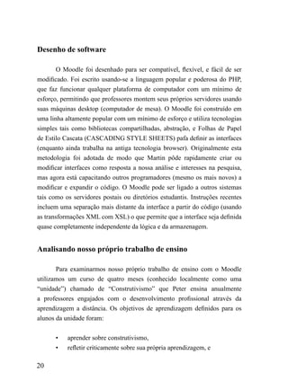Desenho de software

        O Moodle foi desenhado para ser compatível, flexível, e fácil de ser
modificado. Foi escrito usando-se a linguagem popular e poderosa do PHP,
que faz funcionar qualquer plataforma de computador com um mínimo de
esforço, permitindo que professores montem seus próprios servidores usando
suas máquinas desktop (computador de mesa). O Moodle foi construído em
uma linha altamente popular com um mínimo de esforço e utiliza tecnologias
simples tais como bibliotecas compartilhadas, abstração, e Folhas de Papel
de Estilo Cascata (CASCADING STYLE SHEETS) pafa definir as interfaces
(enquanto ainda trabalha na antiga tecnologia browser). Originalmente esta
metodologia foi adotada de modo que Martin pôde rapidamente criar ou
modificar interfaces como resposta a nossa análise e interesses na pesquisa,
mas agora está capacitando outros programadores (mesmo os mais novos) a
modificar e expandir o código. O Moodle pode ser ligado a outros sistemas
tais como os servidores postais ou diretórios estudantis. Instruções recentes
incluem uma separação mais distante da interface a partir do código (usando
as transformações XML com XSL) o que permite que a interface seja definida
quase completamente independente da lógica e da armazenagem.


Analisando nosso próprio trabalho de ensino

       Para examinarmos nosso próprio trabalho de ensino com o Moodle
utilizamos um curso de quatro meses (conhecido localmente como uma
“unidade”) chamado de “Construtivismo” que Peter ensina anualmente
a professores engajados com o desenvolvimento profissional através da
aprendizagem a distância. Os objetivos de aprendizagem definidos para os
alunos da unidade foram:


       •   aprender sobre construtivismo,
       •   refletir criticamente sobre sua própria aprendizagem, e

20
 