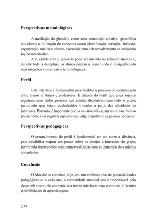 Perspectivas metodológicas

       A mediação do glossário como uma construção coletiva possibilita
aos alunos a utilização de conceitos como classificação, seriação, inclusão,
organização, análise e síntese, essenciais para o desenvolvimento do raciocínio
lógico matemático.
       A atividade com o glossário pode ser iniciada no primeiro módulo e,
durante toda a disciplina, os alunos podem ir construindo e ressignificando
suas inserções conceituais e terminológicas.

Perfil

        Esta interface é fundamental para facilitar o processo de comunicação
entre alunos e alunos e professores. É através do Perfil que estes sujeitos
registram seus dados pessoais que estarão disponíveis para todo o grupo,
permitindo que sejam estabelecidos vínculos a partir das afinidades de
interesses. Portanto, é importante que os usuários não sejam muito sucintos ao
preenchê-lo, mas registrar aspectos que julga importante as pessoas saberem.

Perspectivas pedagógicas

       O preenchimento do perfil é fundamental em um curso a distância,
pois possibilita mapear um pouco sobre os desejos e interesses do grupo,
permitindo intervenções mais contextualizadas com as demandas dos sujeitos
aprendentes.


Conclusão

       O Moodle se constitui, hoje, em um ambiente rico de potencialidades
pedagógicas e, a cada ano, a comunidade mundial que é responsável pelo
desenvolvimento do ambiente cria novas interfaces para promover diferentes
possibilidades de aprendizagem.



200
 
