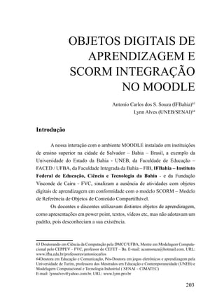 OBJETOS DIGITAIS DE
                     APRENDIZAGEM E
                  SCORM INTEGRAÇÃO
                         NO MOODLE
                                          Antonio Carlos dos S. Souza (IFBahia)63
                                                   Lynn Alves (UNEB/SENAI)64


Introdução

        A nossa interação com o ambiente MOODLE instalado em instituições
de ensino superior na cidade de Salvador – Bahia – Brasil, a exemplo da
Universidade do Estado da Bahia - UNEB, da Faculdade de Educação –
FACED / UFBA, da Faculdade Integrada da Bahia – FIB, IFBahia – Instituto
Federal de Educação, Ciência e Tecnologia da Bahia - e da Fundação
Visconde de Cairu - FVC, sinalizam a ausência de atividades com objetos
digitais de aprendizagem em conformidade com o modelo SCORM – Modelo
de Referência de Objetos de Conteúdo Compartilhável.
        Os docentes e discentes utilizavam distintos objetos de aprendizagem,
como apresentações em power point, textos, vídeos etc, mas não adotavam um
padrão, pois desconheciam a sua existência.



63 Doutorando em Ciência da Computação pela DMCC/UFBA, Mestre em Modelagem Computa-
cional pelo CEPPEV – FVC, professor do CEFET – Ba. E-mail: acsansouza@hotmail.com. URL:
www.ifba.edu.br/professores/antoniocarlos
64Doutora em Educação e Comunicação, Pós-Doutora em jogos eletrônicos e aprendizagem pela
Universidade de Turim, professora dos Mestrados em Educação e Contemporaneidade (UNEB) e
Modelagem Computacional e Tecnologia Industrial ( SENAI – CIMATEC)
E-mail: lynnalves@yahoo.com.br, URL: www.lynn.pro.br

                                                                                   203
 
