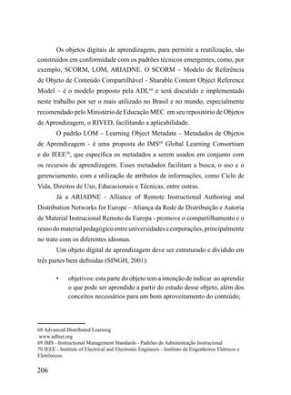 Os objetos digitais de aprendizagem, para permitir a reutilização, são
construídos em conformidade com os padrões técnicos emergentes, como, por
exemplo, SCORM, LOM, ARIADNE. O SCORM – Modelo de Referência
de Objeto de Conteúdo Compartilhável - Sharable Content Object Reference
Model – é o modelo proposto pela ADL68 e será discutido e implementado
neste trabalho por ser o mais utilizado no Brasil e no mundo, especialmente
recomendado pelo Ministério de Educação MEC em seu repositório de Objetos
de Aprendizagem, o RIVED, facilitando a aplicabilidade.
         O padrão LOM – Learning Object Metadata – Metadados de Objetos
de Aprendizagem - é uma proposta do IMS69 Global Learning Consortium
e do IEEE70, que especifica os metadados a serem usados em conjunto com
os recursos de aprendizagem. Esses metadados facilitam a busca, o uso e o
gerenciamento, com a utilização de atributos de informações, como Ciclo de
Vida, Direitos de Uso, Educacionais e Técnicas, entre outras.
         Já a ARIADNE - Alliance of Remote Instructional Authoring and
Distribution Networks for Europe – Aliança da Rede de Distribuição e Autoria
de Material Instrucional Remoto da Europa - promove o compartilhamento e o
reuso do material pedagógico entre universidades e corporações, principalmente
no trato com os diferentes idiomas.
         Um objeto digital de aprendizagem deve ser estruturado e dividido em
três partes bem definidas (SINGH, 2001):

         •    objetivos: esta parte do objeto tem a intenção de indicar ao aprendiz
              o que pode ser aprendido a partir do estudo desse objeto, além dos
              conceitos necessários para um bom aproveitamento do conteúdo;



68 Advanced Distributed Learning
 www.adlnet.org
69 IMS - Instructional Management Standards - Padrões de Administração Instrucional
70 IEEE - Institute of Electrical and Electronic Engineers - Instituto de Engenheiros Elétricos e
Eletrônicos

206
 