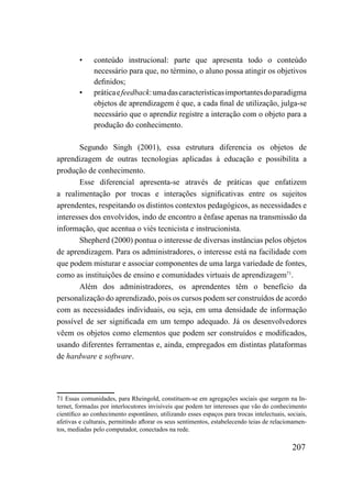 •     conteúdo instrucional: parte que apresenta todo o conteúdo
              necessário para que, no término, o aluno possa atingir os objetivos
              definidos;
        •     prática e feedback: uma das características importantes do paradigma
              objetos de aprendizagem é que, a cada final de utilização, julga-se
              necessário que o aprendiz registre a interação com o objeto para a
              produção do conhecimento.

       Segundo Singh (2001), essa estrutura diferencia os objetos de
aprendizagem de outras tecnologias aplicadas à educação e possibilita a
produção de conhecimento.
       Esse diferencial apresenta-se através de práticas que enfatizem
a realimentação por trocas e interações significativas entre os sujeitos
aprendentes, respeitando os distintos contextos pedagógicos, as necessidades e
interesses dos envolvidos, indo de encontro a ênfase apenas na transmissão da
informação, que acentua o viés tecnicista e instrucionista.
       Shepherd (2000) pontua o interesse de diversas instâncias pelos objetos
de aprendizagem. Para os administradores, o interesse está na facilidade com
que podem misturar e associar componentes de uma larga variedade de fontes,
como as instituições de ensino e comunidades virtuais de aprendizagem71.
       Além dos administradores, os aprendentes têm o benefício da
personalização do aprendizado, pois os cursos podem ser construídos de acordo
com as necessidades individuais, ou seja, em uma densidade de informação
possível de ser significada em um tempo adequado. Já os desenvolvedores
vêem os objetos como elementos que podem ser construídos e modificados,
usando diferentes ferramentas e, ainda, empregados em distintas plataformas
de hardware e software.




71 Essas comunidades, para Rheingold, constituem-se em agregações sociais que surgem na In-
ternet, formadas por interlocutores invisíveis que podem ter interesses que vão do conhecimento
científico ao conhecimento espontâneo, utilizando esses espaços para trocas intelectuais, sociais,
afetivas e culturais, permitindo aflorar os seus sentimentos, estabelecendo teias de relacionamen-
tos, mediadas pelo computador, conectados na rede.

                                                                                            207
 