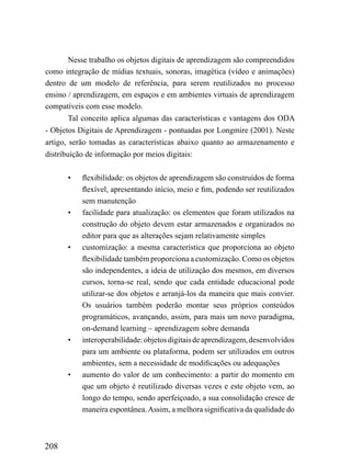 Nesse trabalho os objetos digitais de aprendizagem são compreendidos
como integração de mídias textuais, sonoras, imagética (vídeo e animações)
dentro de um modelo de referência, para serem reutilizados no processo
ensino / aprendizagem, em espaços e em ambientes virtuais de aprendizagem
compatíveis com esse modelo.
        Tal conceito aplica algumas das características e vantagens dos ODA
- Objetos Digitais de Aprendizagem - pontuadas por Longmire (2001). Neste
artigo, serão tomadas as características abaixo quanto ao armazenamento e
distribuição de informação por meios digitais:

      •    flexibilidade: os objetos de aprendizagem são construídos de forma
           flexível, apresentando início, meio e fim, podendo ser reutilizados
           sem manutenção
      •    facilidade para atualização: os elementos que foram utilizados na
           construção do objeto devem estar armazenados e organizados no
           editor para que as alterações sejam relativamente simples
      •    customização: a mesma característica que proporciona ao objeto
           flexibilidade também proporciona a customização. Como os objetos
           são independentes, a ideia de utilização dos mesmos, em diversos
           cursos, torna-se real, sendo que cada entidade educacional pode
           utilizar-se dos objetos e arranjá-los da maneira que mais convier.
           Os usuários também poderão montar seus próprios conteúdos
           programáticos, avançando, assim, para mais um novo paradigma,
           on-demand learning – aprendizagem sobre demanda
      •    interoperabilidade: objetos digitais de aprendizagem, desenvolvidos
           para um ambiente ou plataforma, podem ser utilizados em outros
           ambientes, sem a necessidade de modificações ou adequações
      •    aumento do valor de um conhecimento: a partir do momento em
           que um objeto é reutilizado diversas vezes e este objeto vem, ao
           longo do tempo, sendo aperfeiçoado, a sua consolidação cresce de
           maneira espontânea. Assim, a melhora significativa da qualidade do



208
 