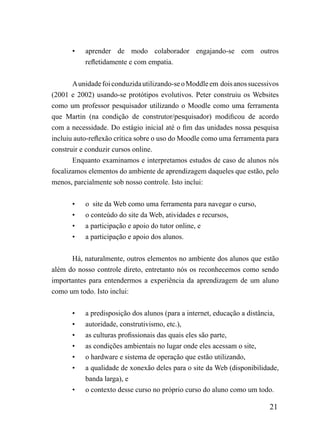 •   aprender de modo colaborador engajando-se com outros
           refletidamente e com empatia.


       A unidade foi conduzida utilizando-se o Moddle em dois anos sucessivos
(2001 e 2002) usando-se protótipos evolutivos. Peter construiu os Websites
como um professor pesquisador utilizando o Moodle como uma ferramenta
que Martin (na condição de construtor/pesquisador) modificou de acordo
com a necessidade. Do estágio inicial até o fim das unidades nossa pesquisa
incluiu auto-reflexão crítica sobre o uso do Moodle como uma ferramenta para
construir e conduzir cursos online.
       Enquanto examinamos e interpretamos estudos de caso de alunos nós
focalizamos elementos do ambiente de aprendizagem daqueles que estão, pelo
menos, parcialmente sob nosso controle. Isto inclui:


       •   o site da Web como uma ferramenta para navegar o curso,
       •   o conteúdo do site da Web, atividades e recursos,
       •   a participação e apoio do tutor online, e
       •   a participação e apoio dos alunos.


      Há, naturalmente, outros elementos no ambiente dos alunos que estão
além do nosso controle direto, entretanto nós os reconhecemos como sendo
importantes para entendermos a experiência da aprendizagem de um aluno
como um todo. Isto inclui:


       •   a predisposição dos alunos (para a internet, educação a distância,
       •   autoridade, construtivismo, etc.),
       •   as culturas profissionais das quais eles são parte,
       •   as condições ambientais no lugar onde eles acessam o site,
       •   o hardware e sistema de operação que estão utilizando,
       •   a qualidade de xonexão deles para o site da Web (disponibilidade,
           banda larga), e
       •   o contexto desse curso no próprio curso do aluno como um todo.

                                                                         21
 