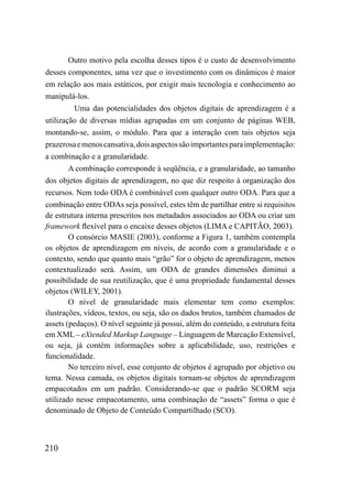 Outro motivo pela escolha desses tipos é o custo de desenvolvimento
desses componentes, uma vez que o investimento com os dinâmicos é maior
em relação aos mais estáticos, por exigir mais tecnologia e conhecimento ao
manipulá-los.
         Uma das potencialidades dos objetos digitais de aprendizagem é a
utilização de diversas mídias agrupadas em um conjunto de páginas WEB,
montando-se, assim, o módulo. Para que a interação com tais objetos seja
prazerosa e menos cansativa, dois aspectos são importantes para implementação:
a combinação e a granularidade.
        A combinação corresponde à seqüência, e a granularidade, ao tamanho
dos objetos digitais de aprendizagem, no que diz respeito à organização dos
recursos. Nem todo ODA é combinável com qualquer outro ODA. Para que a
combinação entre ODAs seja possível, estes têm de partilhar entre si requisitos
de estrutura interna prescritos nos metadados associados ao ODA ou criar um
framework flexível para o encaixe desses objetos (LIMA e CAPITÃO, 2003).
        O consórcio MASIE (2003), conforme a Figura 1, também contempla
os objetos de aprendizagem em níveis, de acordo com a granularidade e o
contexto, sendo que quanto mais “grão” for o objeto de aprendizagem, menos
contextualizado será. Assim, um ODA de grandes dimensões diminui a
possibilidade de sua reutilização, que é uma propriedade fundamental desses
objetos (WILEY, 2001).
        O nível de granularidade mais elementar tem como exemplos:
ilustrações, vídeos, textos, ou seja, são os dados brutos, também chamados de
assets (pedaços). O nível seguinte já possui, além do conteúdo, a estrutura feita
em XML – eXtended Markup Language – Linguagem de Marcação Extensível,
ou seja, já contém informações sobre a aplicabilidade, uso, restrições e
funcionalidade.
        No terceiro nível, esse conjunto de objetos é agrupado por objetivo ou
tema. Nessa camada, os objetos digitais tornam-se objetos de aprendizagem
empacotados em um padrão. Considerando-se que o padrão SCORM seja
utilizado nesse empacotamento, uma combinação de “assets” forma o que é
denominado de Objeto de Conteúdo Compartilhado (SCO).



210
 