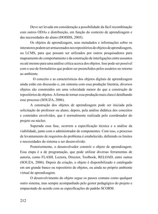 Deve ser levada em consideração a possibilidade da fácil recombinação
com outros ODAs e distribuição, em função do contexto de aprendizagem e
das necessidades do aluno (DODDS, 2005).
        Os objetos de aprendizagem, seus metadados e informações sobre os
interatores podem ser armazenados nos repositórios de objetos de aprendizagem,
ou LCMS, para que possam ser utilizados por outros pesquisadores para
mapeamento do comportamento e da construção de interligações entre assuntos
ou até mesmo para uma análise crítica acerca dos objetos. Isso pode ser possível
com o uso de formulários que podem ser preenchidos pelos usuários no retorno
ao ambiente.
          O conceito e as características dos objetos digitais de aprendizagem
ainda estão em discussão e, em sintonia com essa produção literária, diversos
objetos são construídos em uma velocidade menor do que a construção de
repositórios de objetos. A forma de tornar essa produção mais clara é detalhando
esse processo (SOUZA, 2006).
        A construção dos objetos de aprendizagem pode ser iniciada pela
solicitação do professor ou aluno; depois, pela análise didática dos conceitos
e conteúdos envolvidos, que é normalmente realizada pelo coordenador do
projeto ou núcleo.
        Superada essa fase, ocorrem a especificação técnica e a análise da
viabilidade, junto com o administrador de componentes. Com isso, o processo
de levantamento de requisitos do problema é estabelecido, definindo os limites
e necessidades do sistema a ser desenvolvido.
        Posteriormente, o desenvolvedor constrói o objeto de aprendizagem.
Essa etapa é a de programação, que pode utilizar diversas ferramentas de
autoria, como FLASH, Lectora, Director, Toolbook, RELOAD, entre outras
(SOUZA, 2006). Depois da criação, o objeto é disponibilizado e catalogado
em um grande banco ou repositório de objetos, ou ainda no próprio ambiente
virtual de aprendizagem.
        O desenvolvimento do objeto segue os passos comuns como qualquer
outro sistema, mas sempre acompanhado pelo gestor pedagógico do projeto e
empacotado de acordo com as especificações do padrão SCORM.


212
 