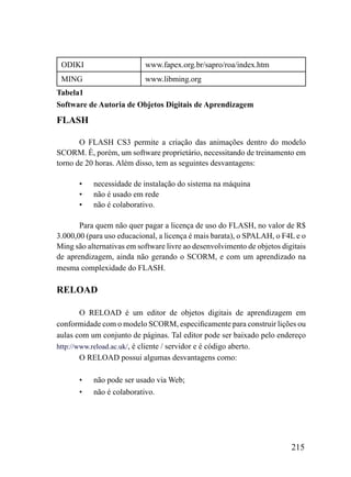 ODIKI                     www.fapex.org.br/sapro/roa/index.htm
 MING                      www.libming.org
Tabela1
Software de Autoria de Objetos Digitais de Aprendizagem
FLASH

       O FLASH CS3 permite a criação das animações dentro do modelo
SCORM. É, porém, um software proprietário, necessitando de treinamento em
torno de 20 horas. Além disso, tem as seguintes desvantagens:

       •   necessidade de instalação do sistema na máquina
       •   não é usado em rede
       •   não é colaborativo.

       Para quem não quer pagar a licença de uso do FLASH, no valor de R$
3.000,00 (para uso educacional, a licença é mais barata), o SPALAH, o F4L e o
Ming são alternativas em software livre ao desenvolvimento de objetos digitais
de aprendizagem, ainda não gerando o SCORM, e com um aprendizado na
mesma complexidade do FLASH.

RELOAD

        O RELOAD é um editor de objetos digitais de aprendizagem em
conformidade com o modelo SCORM, especificamente para construir lições ou
aulas com um conjunto de páginas. Tal editor pode ser baixado pelo endereço
http://www.reload.ac.uk/, é cliente / servidor e é código aberto.
        O RELOAD possui algumas desvantagens como:

       •   não pode ser usado via Web;
       •   não é colaborativo.




                                                                         215
 
