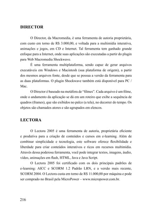 DIRECTOR

       O Director, da Macromedia, é uma ferramenta de autoria proprietária,
com custo em torno de R$ 3.000,00, e voltada para a multimídia interativa,
animações e jogos, em CD e Internet. Tal ferramenta tem ganhado grande
enfoque para a Internet, onde suas aplicações são executadas a partir do plugin
para Web Macromedia Shockwave.
       É uma ferramenta multiplataforma, sendo capaz de gerar arquivos
executáveis em Windows e Macintosh (sua plataforma de origem), a partir
dos mesmos arquivos fonte, desde que se possua a versão da ferramenta para
as duas plataformas. O plugin Shockwave também está disponível para PC /
Mac.
       O Director é baseado na metáfora de “filmes”. Cada arquivo é um filme,
onde o andamento da aplicação se dá em um roteiro que exibe a sequência de
quadros (frames), que são exibidos no palco (a tela), no decorrer do tempo. Os
objetos são chamados atores e são agrupados em elencos.


LECTORA

       O Lectora 2005 é uma ferramenta de autoria, proprietária eficiente
e produtiva para a criação de conteúdos e cursos em e-learning. Além de
combinar simplicidade e tecnologia, este software oferece flexibilidade e
liberdade para criar conteúdos interativos e ricos em recursos multimídia.
Através dessa poderosa ferramenta, você pode integrar textos, imagens, áudio,
vídeo, animações em flash, HTML, Java e Java Script.
       O Lectora 2005 foi certificado com os dois principais padrões de
e-learning: AICC e SCORM 1.2 Padrão LRN, e a versão mais recente,
SCORM 2004. O Lectora custa em torno de R$ 11.000,00 por máquina e pode
ser comprado no Brasil pela MicroPower – www.micropower.com.br.




216
 