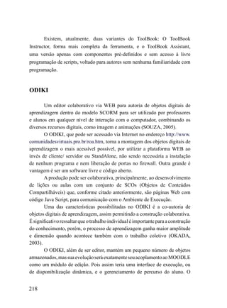 Existem, atualmente, duas variantes do ToolBook: O ToolBook
Instructor, forma mais completa da ferramenta, e o ToolBook Assistant,
uma versão apenas com componentes pré-definidos e sem acesso à livre
programação de scripts, voltado para autores sem nenhuma familiaridade com
programação.



ODIKI

       Um editor colaborativo via WEB para autoria de objetos digitais de
aprendizagem dentro do modelo SCORM para ser utilizado por professores
e alunos em qualquer nível de interação com o computador, combinando os
diversos recursos digitais, como imagem e animações (SOUZA, 2005).
       O ODIKI, que pode ser acessado via Internet no endereço http://www.
comunidadesvirtuais.pro.br/roa.htm, torna a montagem dos objetos digitais de
aprendizagem o mais acessível possível, por utilizar a plataforma WEB ao
invés de cliente/ servidor ou StandAlone, não sendo necessária a instalação
de nenhum programa e nem liberação de portas no firewall. Outra grande é
vantagem é ser um software livre e código aberto.
       A produção pode ser colaborativa, principalmente, ao desenvolvimento
de lições ou aulas com um conjunto de SCOs (Objetos de Conteúdos
Compartilháveis) que, conforme citado anteriormente, são páginas Web com
código Java Script, para comunicação com o Ambiente de Execução.
       Uma das características possibilitadas no ODIKI é a co-autoria de
objetos digitais de aprendizagem, assim permitindo a construção colaborativa.
É significativo ressaltar que o trabalho individual é importante para a construção
do conhecimento, porém, o processo de aprendizagem ganha maior amplitude
e dimensão quando acontece também com o trabalho coletivo (OKADA,
2003).
       O ODIKI, além de ser editor, mantém um pequeno número de objetos
armazenados, mas sua evolução será exatamente seu acoplamento ao MOODLE
como um módulo de edição. Pois assim teria uma interface de execução, ou
de disponibilização dinâmica, e o gerenciamento de percurso do aluno. O


218
 