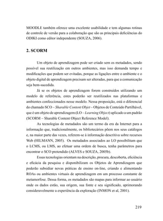 MOODLE também oferece uma excelente usabilidade e tem algumas rotinas
de controle de versão para a colaboração que são as principais deficiências do
ODIKI como editor independente (SOUZA, 2006).


2. SCORM

       Um objeto de aprendizagem pode ser criado sem os metadados, sendo
possível sua reutilização em outros ambientes, mas isso demanda tempo e
modificações que podem ser evitadas, porque as ligações entre o ambiente e o
objeto digital de aprendizagem precisam ser alteradas, para que a comunicação
seja bem-sucedida.
       Já se os objetos de aprendizagem forem construídos utilizando um
modelo de referência, estes poderão ser reutilizados nas plataformas e
ambientes confeccionados nesse modelo. Nessa proposição, está o diferencial
do chamado SCO – Sharable Content Objet – Objetos de Conteúdo Partilhável,
que é um objeto de aprendizagem (LO – Learning Object) aplicado a um padrão
(SCORM – Sharable Content Object Reference Model).
       As tecnologias de metadados são um termo da era da Internet para a
informação que, tradicionalmente, os bibliotecários põem nos seus catálogos
e, na maior parte das vezes, referem-se à informação descritiva sobre recursos
Web (HILMANN, 2005). Os metadados associados ao LO possibilitam que
o LCMS, ou LMS, ao efetuar uma ordem de busca, tenha parâmetros para
encontrar o SCO pretendido (ALVES e SOUZA, 2005b).
       Essas tecnologias orientam na descrição, procura, descoberta, eficiência
e eficácia da pesquisa e disponibilizam os Objetos de Aprendizagem que
poderão subsidiar novas práticas de ensino on-line, criando e alimentando
ROAs ou ambientes virtuais de aprendizagem em um processo constante de
metamorfose. Dessa forma, os metadados são mapas para informar ao usuário
onde os dados estão, sua origem, sua fonte e seu significado, aprimorando
consideravelmente a experiência da exploração (INMON et al, 2001).



                                                                          219
 