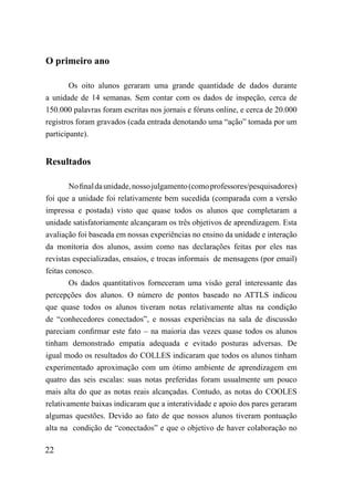 O primeiro ano

        Os oito alunos geraram uma grande quantidade de dados durante
a unidade de 14 semanas. Sem contar com os dados de inspeção, cerca de
150.000 palavras foram escritas nos jornais e fóruns online, e cerca de 20.000
registros foram gravados (cada entrada denotando uma “ação” tomada por um
participante).


Resultados

        No final da unidade, nosso julgamento (como professores/pesquisadores)
foi que a unidade foi relativamente bem sucedida (comparada com a versão
impressa e postada) visto que quase todos os alunos que completaram a
unidade satisfatoriamente alcançaram os três objetivos de aprendizagem. Esta
avaliação foi baseada em nossas experiências no ensino da unidade e interação
da monitoria dos alunos, assim como nas declarações feitas por eles nas
revistas especializadas, ensaios, e trocas informais de mensagens (por email)
feitas conosco.
        Os dados quantitativos forneceram uma visão geral interessante das
percepções dos alunos. O número de pontos baseado no ATTLS indicou
que quase todos os alunos tiveram notas relativamente altas na condição
de “conhecedores conectados”, e nossas experiências na sala de discussão
pareciam confirmar este fato – na maioria das vezes quase todos os alunos
tinham demonstrado empatia adequada e evitado posturas adversas. De
igual modo os resultados do COLLES indicaram que todos os alunos tinham
experimentado aproximação com um ótimo ambiente de aprendizagem em
quatro das seis escalas: suas notas preferidas foram usualmente um pouco
mais alta do que as notas reais alcançadas. Contudo, as notas do COOLES
relativamente baixas indicaram que a interatividade e apoio dos pares geraram
algumas questões. Devido ao fato de que nossos alunos tiveram pontuação
alta na condição de “conectados” e que o objetivo de haver colaboração no

22
 