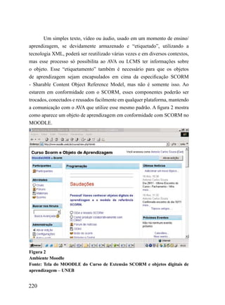 Um simples texto, vídeo ou áudio, usado em um momento de ensino/
aprendizagem, se devidamente armazenado e “etiquetado”, utilizando a
tecnologia XML, poderá ser reutilizado várias vezes e em diversos contextos,
mas esse processo só possibilita ao AVA ou LCMS ter informações sobre
o objeto. Esse “etiquetamento” também é necessário para que os objetos
de aprendizagem sejam encapsulados em cima da especificação SCORM
- Sharable Content Object Reference Model, mas não é somente isso. Ao
estarem em conformidade com o SCORM, esses componentes poderão ser
trocados, conectados e reusados facilmente em qualquer plataforma, mantendo
a comunicação com o AVA que utilize esse mesmo padrão. A figura 2 mostra
como aparece um objeto de aprendizagem em conformidade com SCORM no
MOODLE.




Figura 2
Ambiente Moodle
Fonte: Tela do MOODLE do Curso de Extensão SCORM e objetos digitais de
aprendizagem – UNEB


220
 