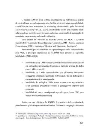 O Padrão SCORM é um sistema internacional de padronização digital
de conteúdos de aprendizagem que visa facilitar a interatividade, acessibilidade
e reutilização entre ambientes de e-learning, desenvolvido pelo Advanced
Distributed Learning76 (ADL, 2004), constituindo-se em um conjunto inter-
relacionado de especificações técnicas, definindo um modelo de agregação de
conteúdos e o ambiente onde serão utilizados.
       Esse padrão foi baseado no trabalho prévio do AICC – Aviation
Industry CBT (Computer-Based Training) Committee, IMS – Global Learning
Consortium e IEEE – Institute of Eletrical and Electronics Engineers77.
       Assumindo que os conteúdos de aprendizagem serão desenvolvidos
para Web, o princípio operacional do SCORM visa garantir as seguintes
habilidades (ADL, 2004):


        •    habilidade de um LMS oferecer conteúdo instrucional desenvolvido
             em diferentes ferramentas de autoria e permitir a troca de dados
             entre LMS e conteúdo
        •    habilidade de LMSs desenvolvidos por diferentes fabricantes
             oferecerem um mesmo conteúdo instrucional e trocar dados com o
             conteúdo durante a sua execução
        •    habilidade de múltiplos LMSs terem acesso a um repositório e
             a um conteúdo executável comuns e conseguirem oferecer este
             conteúdo
        •    habilidade de mover um objeto de aprendizagem de um LMS para
             outros (troca entre ambientes).


       Assim, um dos objetivos do SCORM é propiciar a independência de
plataforma na qual os objetos serão utilizados, facilitando a migração de cursos


76 Informações retiradas do http://www,adlnet.org/. Acesso em 20 nov. 2005.
77 Qualidade no e-learning em Portugal – O impacto da adopção das normas SCORM no merca-
do português – Guia de Interpretação das Normas SCORM – Relatório 2004.

                                                                                   221
 