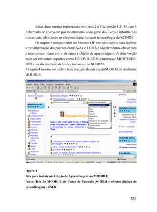 Essas duas normas representam os livros 2 e 3 da versão 1.2. O livro 1
é chamado de Overview, por mostrar uma visão geral dos livros e informações
conceituais, abordando os elementos que formam terminologia do SCORM.
       Os arquivos empacotados no formato ZIP são construídos para facilitar
a movimentação dos pacotes entre AVAs e LCMS e são elementos-chave para
a interoperabilidade entre sistemas e objeto de aprendizagem. A distribuição
pode ser em outros suportes como CD, DVD-ROM e impresso (MORTIMER,
2002), sendo isso tudo definido, inclusive, no SCORM.
A Figura 4 mostra por onde é feita a adição de um objeto SCORM no Ambiente
MOODLE.




Figura 4
Tela para incluir um Objeto de Aprendizagem no MOODLE
Fonte: Tela do MOODLE do Curso de Extensão SCORM e objetos digitais de
aprendizagem - UNEB


                                                                        225
 