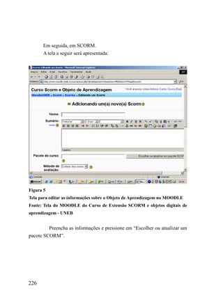 Em seguida, em SCORM.
      A tela a seguir será apresentada:




Figura 5
Tela para editar as informações sobre o Objeto de Aprendizagem no MOODLE
Fonte: Tela do MOODLE do Curso de Extensão SCORM e objetos digitais de
aprendizagem - UNEB


         Preencha as informações e pressione em “Escolher ou atualizar um
pacote SCORM”.




226
 