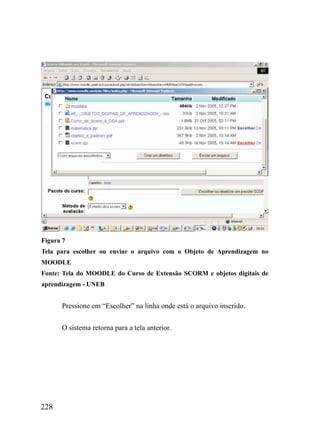Figura 7
Tela para escolher ou enviar o arquivo com o Objeto de Aprendizagem no
MOODLE
Fonte: Tela do MOODLE do Curso de Extensão SCORM e objetos digitais de
aprendizagem - UNEB


      Pressione em “Escolher” na linha onde está o arquivo inserido.


      O sistema retorna para a tela anterior.




228
 