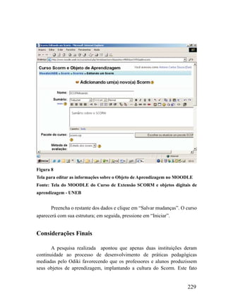 Figura 8
Tela para editar as informações sobre o Objeto de Aprendizagem no MOODLE
Fonte: Tela do MOODLE do Curso de Extensão SCORM e objetos digitais de
aprendizagem - UNEB


       Preencha o restante dos dados e clique em “Salvar mudanças”. O curso
aparecerá com sua estrutura; em seguida, pressione em “Iniciar”.


Considerações Finais

       A pesquisa realizada apontou que apenas duas instituições deram
continuidade ao processo de desenvolvimento de práticas pedagógicas
mediadas pelo Odiki favorecendo que os professores e alunos produzissem
seus objetos de aprendizagem, implantando a cultura do Scorm. Este fato


                                                                      229
 