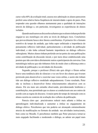 curso valia 60% da avaliação total, causou-nos admiração os alunos parecerem
preferir uma relativa baixa freqüência de interatividade e apoio de pares. Para
responder esta questão olhamos atentamente para a qualidade de interações
através de diálogo e, em particular, investigamos as experiências de alunos
isolados.
        Quando analisamos as discussões achamos que os alunos tinham preferido
engajar-se aos monólogos em série ao invés de diálogos ricos. Concluímos
que provavelmente houve dois fatores contribuintes. O primeiro foi o formato
restritivo de tempo da unidade, que tinha super enfatizado a importância do
pensamento reflexivo individual, particularmente a atividade de publicação
individual, e não tinha colocad bastante importância no diálogo reflexivo
subseqüente. Muitos alunos tinham preferido enviar partes de suas publicações
como contribuição da discussão inicial, e por meio disso estabelecendo uma
postura que não convidava diretamente outros a participarem da conversa. Esta
metodologia indicou que não tínhamos feito de modo claro a diferença entre a
atividade de publicação e as atividades de discussão.
        Segundo, porque o professor (Peter) não quis dirigir o fórum online
houve uma tendência dele de silenciar a voz em favor dos alunos que tiveram
permissão para desenvolver e exercitar suas vozes online, e assim não tinham
tido um diálogo reflexivo modelado adequadamente. Como resultado, Peter
não se inclinou a desenvolver fortes relacionamentos educativos com os
alunos. Ele era mais um estranho observando, providenciando lembretes e
contribuições, mas permitindo que os alunos se conduzissem uns aos outros de
acordo com as regras do discurso. A maior parte do tempo de interação com os
alunos ocorria no contexto de avaliação dos verbetes da publicação.
        Parecia claro que precisávamos reduzir mais adiante a ênfase na
aprendizagem individualizada e aumentar a ênfase no engajamento do
diálogo efetivo. Percebemos que isto poderia ser alcançado estruturalmente
através de modificações no formato da unidade nas atividades instrucionais,
bem como no Moodle. E percebemos também que Peter precisava tornar-se
mais engajado facilitando e moderando o diálogo, ao adotar um papel mais


                                                                           23
 