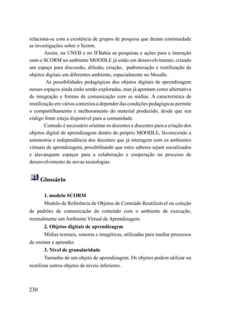 relaciona-se com a existência de grupos de pesquisa que deram continuidade
as investigações sobre o Scorm.
        Assim, na UNEB e no IFBahia as pesquisas e ações para a interação
com o SCORM no ambiente MOODLE já estão em desenvolvimento, criando
um espaço para discussão, difusão, criação, padronização e reutilização de
objetos digitais em diferentes ambiente, especialmente no Moodle.
         As possibilidades pedagógicas dos objetos digitais de aprendizagem
nesses espaços ainda estão sendo exploradas, mas já apontam como alternativa
de integração e formas de comunicação com as mídias. A característica de
reutilização em vários contextos a depender das condições pedagógicas permite
o compartilhamento e melhoramento do material produzido, desde que seu
código fonte esteja disponível para a comunidade.
        Contudo é necessário orientar os docentes e discentes para a criação dos
objetos digital de aprendizagem dentro do próprio MOODLE, favorecendo a
autonomia e independência dos docentes que já interagem com os ambientes
virtuais de aprendizagem, possibilitando que estes saberes sejam socializados
e alavanquem espaços para a colaboração e cooperação no processo de
desenvolvimento de novas tecnologias.


      Glossário

        1. modelo SCORM
        Modelo de Referência de Objetos de Conteúdo Reutilizável ou coleção
de padrões de comunicação do conteúdo com o ambiente de execução,
normalmente um Ambiente Virtual de Aprendizagem.
        2. Objetos digitais de aprendizagem
        Mídias textuais, sonoras e imagéticas, utilizadas para mediar processos
de ensinar e aprender.
        3. Nivel de granularidade
        Tamanho de um objeto de aprendizagem. Os objetos podem utilizar ou
reutilizar outros objetos de níveis inferiores.



230
 