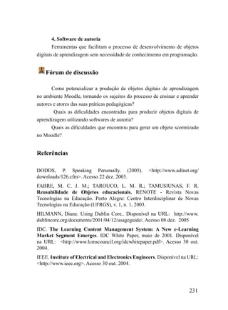 4. Software de autoria
        Ferramentas que facilitam o processo de desenvolvimento de objetos
digitais de aprendizagem sem necessidade de conhecimento em programação.


    Fórum de discussão

       Como potencializar a produção de objetos digitais de aprendizagem
no ambiente Moodle, tornando os sujeitos do processo de ensinar e aprender
autores e atores das suas práticas pedagógicas?
        Quais as dificuldades encontradas para produzir objetos digitais de
aprendizagem utilizando softwares de autoria?
       Quais as dificuldades que encontrou para gerar um objeto scormizado
no Moodle?


Referências

DODDS, P. Speaking Personally. (2005).             <http://www.adlnet.org/
downloads/126.cfm>. Acesso 22 dez. 2005.
FABRE, M. C. J. M.; TAROUCO, L. M. R.; TAMUSIUNAS, F. R.
Reusabilidade de Objetos educacionais. RENOTE - Revista Novas
Tecnologias na Educação. Porto Alegre: Centro Interdisciplinar de Novas
Tecnologias na Educação (UFRGS), v. 1, n. 1, 2003.
HILMANN, Diane. Using Dublin Core.. Disponível na URL: http://www.
dublincore.org/documents/2001/04/12/usageguide/. Acesso 08 dez. 2005
IDC. The Learning Content Management System: A New e-Learning
Market Segment Emerges. IDC White Paper, maio de 2001. Disponível
na URL: <http://www.lcmscouncil.org/idcwhitepaper.pdf>. Acesso 30 out.
2004.
IEEE. Institute of Electrical and Electronics Engineers. Disponível na URL:
<http://www.ieee.org>. Acesso 30 out. 2004.




                                                                      231
 