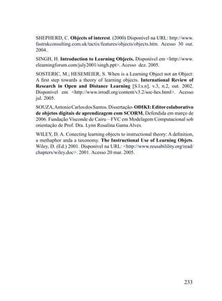 SHEPHERD, C. Objects of interest. (2000) Disponível na URL: http://www.
fastrakconsulting.com.uk/tactix/features/objects/objects.htm. Acesso 30 out.
2004..
SINGH, H. Introduction to Learning Objects. Disponível em <http://www.
elearningforum.com/july2001/singh.ppt>. Acesso dez. 2005.
SOSTERIC, M.; HESEMEIER, S. When is a Learning Object not an Object:
A first step towards a theory of learning objects. International Review of
Research in Open and Distance Learning [S.l:s.n], v.3, n.2, out. 2002.
Disponível em <http://www.irrodl.org/content/v3.2/soc-hes.html>. Acesso
jul. 2005.
SOUZA, Antonio Carlos dos Santos. Dissertação- ODIKI: Editor colaborativo
de objetos digitais de aprendizagem com SCORM. Defendida em março de
2006. Fundação Visconde de Cairu – FVC em Modelagem Computacional sob
orientação de Prof. Dra. Lynn Rosalina Gama Alves.
WILEY, D. A. Conecting learning objects to instructional theory: A definition,
a methaphor anda a taxonomy. The Instructional Use of Learning Objets.
Wiley, D. (Ed.) 2001. Disponível na URL: <http://www.reusabilility.org/read/
chapters/wiley.doc>. 2001. Acesso 20 mar. 2005.




                                                                         233
 