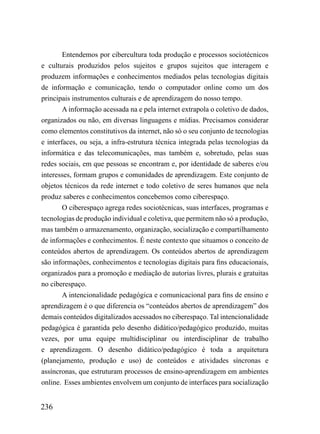 Entendemos por cibercultura toda produção e processos sociotécnicos
e culturais produzidos pelos sujeitos e grupos sujeitos que interagem e
produzem informações e conhecimentos mediados pelas tecnologias digitais
de informação e comunicação, tendo o computador online como um dos
principais instrumentos culturais e de aprendizagem do nosso tempo.
        A informação acessada na e pela internet extrapola o coletivo de dados,
organizados ou não, em diversas linguagens e mídias. Precisamos considerar
como elementos constitutivos da internet, não só o seu conjunto de tecnologias
e interfaces, ou seja, a infra-estrutura técnica integrada pelas tecnologias da
informática e das telecomunicações, mas também e, sobretudo, pelas suas
redes sociais, em que pessoas se encontram e, por identidade de saberes e/ou
interesses, formam grupos e comunidades de aprendizagem. Este conjunto de
objetos técnicos da rede internet e todo coletivo de seres humanos que nela
produz saberes e conhecimentos concebemos como ciberespaço.
        O ciberespaço agrega redes sociotécnicas, suas interfaces, programas e
tecnologias de produção individual e coletiva, que permitem não só a produção,
mas também o armazenamento, organização, socialização e compartilhamento
de informações e conhecimentos. É neste contexto que situamos o conceito de
conteúdos abertos de aprendizagem. Os conteúdos abertos de aprendizagem
são informações, conhecimentos e tecnologias digitais para fins educacionais,
organizados para a promoção e mediação de autorias livres, plurais e gratuitas
no ciberespaço.
        A intencionalidade pedagógica e comunicacional para fins de ensino e
aprendizagem é o que diferencia os “conteúdos abertos de aprendizagem” dos
demais conteúdos digitalizados acessados no ciberespaço. Tal intencionalidade
pedagógica é garantida pelo desenho didático/pedagógico produzido, muitas
vezes, por uma equipe multidisciplinar ou interdisciplinar de trabalho
e aprendizagem. O desenho didático/pedagógico é toda a arquitetura
(planejamento, produção e uso) de conteúdos e atividades síncronas e
assíncronas, que estruturam processos de ensino-aprendizagem em ambientes
online. Esses ambientes envolvem um conjunto de interfaces para socialização


236
 
