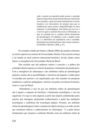 onde o usuário (ou aprendiz) pode acessar o conteúdo
                             disponível para fazer seu download e discutir e reformular
                             esse conteúdo, o qual será então analisado por revisores
                             (usuários e/ou funcionários do projeto) para que as
                             modificações sejam aceitas e disponibilizadas no outro
                             ambiente, o LearningSpace. Este último, por sua vez, é
                             o local no qual os usuários têm acesso à informação, ou
                             seja, ao conteúdo em si, e podem utilizar ferramentas
                             de aprendizagem. O LabSpace, como o próprio nome
                             diz, é o laboratório de experiências com o conteúdo,
                             permitindo sua reutilização para vários outros contextos.
                             (SANTOS E OKADA, 2006, p. 47).


       Os exemplos citados por Santos e Okada (2006) são projetos referentes
ao ensino superior no contexto de Universidades Abertas. Este conceito começa
a ser tratado no atual contexto educacional brasileiro, devido, dentre outros
fatores, à emergência da Universidade Aberta do Brasil.
       Vale ressaltar que não podemos reduzir o conceito e a prática dos
conteúdos abertos apenas ao contexto de projetos e instituições de grande porte.
Com a emergência do ciberespaço e dos ambientes online de aprendizagem
gratuitos, muitas são as possibilidades e iniciativas de pequeno e médio porte
vivenciadas por pessoas e ou organizações que vêm ousando em pesquisas
acadêmicas e práticas pedagógicas, inclusive em países em desenvolvimento,
como é o caso do Brasil.
        Defendemos a tese de que um ambiente online de aprendizagem
não é apenas o conjunto de interfaces e ferramentas tecnológicas, e sim um
organismo vivo que se auto-organiza a partir das relações estabelecidas pelos
sujeitos que interagem, produzindo conhecimentos a partir das mediações
tecnológicas e simbólicas das tecnologias digitais. Portanto, um ambiente
online de aprendizagem é todo o conjunto de objetos técnicos e as redes sociais
que constroem saberes e conhecimentos no ciberespaço. É a partir desses
fundamentos que situamos o ambiente Moodle como um ambiente online de


238
 