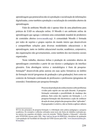 aprendizagem que potencializa não só a produção e socialização de informações
digitalizadas, como também a produção e socialização de conteúdos abertos de
aprendizagem.
        Falar do ambiente Moodle não é apenas falar de uma plataforma para
práticas de EAD ou educação online. O Moodle é um ambiente online de
aprendizagem que agrega e estrutura uma comunidade mundial de produtores
de conteúdos abertos (www.moodle.org). A comunidade Moodle é formada
por redes de sujeitos e grupos sujeitos do mundo inteiro que desenvolvem
e compartilham soluções para diversas modalidades educacionais e de
aprendizagem, tanto no âmbito educacional escolar, acadêmico, corporativo,
das organizações não governamentais, como também dos movimentos sociais
organizados.
        Neste trabalho, daremos ênfase à produção de conteúdos abertos de
aprendizagem construídos a partir do uso técnico e pedagógico da interface
glossário. Esta abordagem teórica e metodológica é fruto de pesquisa-
formação80 desenvolvida pelas autoras em suas ações formativas no âmbito
da formação inicial (programas de graduação e pós-graduação), bem como no
contexto da formação continuada de professores e professoras (programas de
extensão). Entendemos por pesquisa-formação:

                                  Processo de produção de conhecimentos sobre problemas
                                  vividos pelo sujeito em sua ação docente. A pesquisa-
                                  formação contempla a possibilidade de mudança das
                                  práticas, bem como dos sujeitos em formação. (...) A
                                  pesquisa-formação não dicotomiza a ação de conhecer
                                  da ação de atuar, própria das pesquisas ditas “aplicadas”.
                                  O pesquisador é coletivo, não se limita a aplicar saberes

80 Um dos princípios da pesquisa-formação é a hibridação entre prática pedagógica e pesquisa
acadêmica. Os exemplos e reflexões utilizados neste texto são frutos de trabalhos realizados pe-
las autoras nas sequintes atividades: curso de extensão “Mídias Digitais e Educação”, oferecido
pelo NTE05/BA (acesso pela URL: http://ead.sec.ba.gov.br:8080/lms), disciplinas de graduação
e pós-gradução da Faculdade de Educação da UERJ (acesso pela URL: www.docenciaonline.pro.
br/moodle).

                                                                                          239
 
