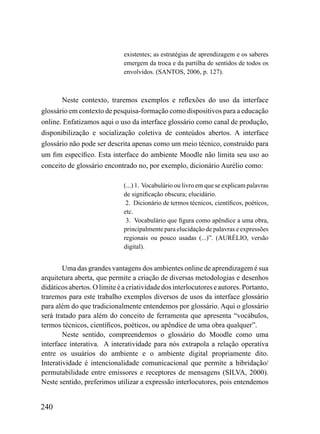 existentes; as estratégias de aprendizagem e os saberes
                              emergem da troca e da partilha de sentidos de todos os
                              envolvidos. (SANTOS, 2006, p. 127).



       Neste contexto, traremos exemplos e reflexões do uso da interface
glossário em contexto de pesquisa-formação como dispositivos para a educação
online. Enfatizamos aqui o uso da interface glossário como canal de produção,
disponibilização e socialização coletiva de conteúdos abertos. A interface
glossário não pode ser descrita apenas como um meio técnico, construído para
um fim específico. Esta interface do ambiente Moodle não limita seu uso ao
conceito de glossário encontrado no, por exemplo, dicionário Aurélio como:

                              (...) 1. Vocabulário ou livro em que se explicam palavras
                              de significação obscura; elucidário.
                               2. Dicionário de termos técnicos, científicos, poéticos,
                              etc.
                               3. Vocabulário que figura como apêndice a uma obra,
                              principalmente para elucidação de palavras e expressões
                              regionais ou pouco usadas (...)”. (AURÉLIO, versão
                              digital).


        Uma das grandes vantagens dos ambientes online de aprendizagem é sua
arquitetura aberta, que permite a criação de diversas metodologias e desenhos
didáticos abertos. O limite é a criatividade dos interlocutores e autores. Portanto,
traremos para este trabalho exemplos diversos de usos da interface glossário
para além do que tradicionalmente entendemos por glossário. Aqui o glossário
será tratado para além do conceito de ferramenta que apresenta “vocábulos,
termos técnicos, científicos, poéticos, ou apêndice de uma obra qualquer”.
        Neste sentido, compreendemos o glossário do Moodle como uma
interface interativa. A interatividade para nós extrapola a relação operativa
entre os usuários do ambiente e o ambiente digital propriamente dito.
Interatividade é intencionalidade comunicacional que permite a hibridação/
permutabilidade entre emissores e receptores de mensagens (SILVA, 2000).
Neste sentido, preferimos utilizar a expressão interlocutores, pois entendemos


240
 