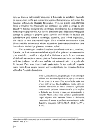 meio de textos e outros materiais postos à disposição do estudante. Segundo
os autores, isso supõe que os mesmos sejam pedagogicamente diferentes dos
materiais utilizados na educação de presença (professor-aluno). Essa diferença
passa a princípio pelo tratamento dos conteúdos que estão a serviço do ato
educativo, pois não interessa uma informação em si mesma, mas a informação
mediada pedagogicamente. Os autores enfatizam que a mediação pedagógica
começa no conteúdo e propõe alguns aspectos que devem ser levados em
consideração, para tornar a informação acessível, clara e bem organizada,
em virtude de uma auto-aprendizagem. Neste trabalho, enfocaremos nossa
discussão sobre os conceitos básicos necessários para o entendimento de uma
determinada temática proposta em um curso online.
        Para se conseguir uma interlocução adequada entre autor e o estudante,
é preciso partir de uma comunidade de significados, pois um mesmo conceito
pode estabelecer sentidos e significados distintos a partir de seu contexto
sócio-histórico e cultural. Assim, parte-se de duas vertentes: uma conotativa ou
subjetiva (cada um entende a seu modo) e outra denotativa (o real significado
do termo). Para uma compreensão pedagógica de um material, importa
muito partir de um acordo mínimo sobre o significado dos conceitos básicos
utilizados. Na visão dos autores,

                                  Trata-se, em definitivo, da apropriação de um termo por
                                  meio de seus alcances significativos, que podem variar
                                  de um contexto a outro. Essa apropriação supõe um
                                  avanço sobre a base de definições que muitas vezes os
                                  materiais não trazem. Se não se conhece o significado
                                  elementar das palavras, muito menos se pode ampliar
                                  a definição dos termos levando em consideração o
                                  contexto. Quem define mal, diríamos parafraseando
                                  Hegel, significa mal. Quando falham as definições
                                  elementares é porque se produziu uma má apropriação
                                  da própria linguagem (GUTIERREZ e PRIETO, 1994,
                                  p. 76).




educação concebida como participação, criatividade, expressividade e relacionalidade. (Gutierrez
e Prieto, 1994, p. 62)

244
 