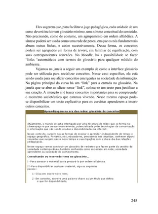Eles sugerem que, para facilitar o jogo pedagógico, cada unidade de um
curso deverá incluir um glossário mínimo, uma síntese conceitual do conteúdo.
Não precisando, como de costume, um agrupamento em ordem alfabética. A
síntese poderá ser usada como uma rede de pesca, em que os nós fundamentais
abram outras linhas, e assim sucessivamente. Dessa forma, os conceitos
podem ser agrupados em forma de árvore, em famílias de significação, com
suas correspondentes conexões. No Moodle, há a possibilidade se fazer
“links “automáticos com termos do glossário para qualquer módulo do
ambiente.
        Vejamos na janela a seguir um exemplo de como a interface glossário
pode ser utilizada para socializar conceitos. Nesse caso específico, ela está
sendo usada para socializar conceitos emergentes na sociedade da informação.
Na página principal do curso há um “link” para a entrada no glossário. Na
janela que se abre ao clicar nesse “link”, coloca-se um texto para justificar a
sua criação. A intenção aí é trazer conceitos importantes para se compreender
o momento sociotécnico que estamos vivendo. Nesse mesmo espaço pode-
se disponibilizar um texto explicativo para os cursistas aprenderem a inserir
outros conceitos.




                                                                          245
 