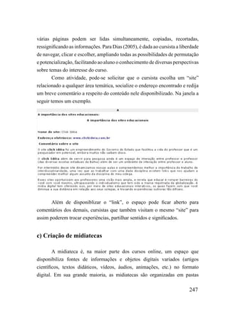 várias páginas podem ser lidas simultaneamente, copiadas, recortadas,
ressignificando as informações. Para Dias (2005), é dada ao cursista a liberdade
de navegar, clicar e escolher, ampliando todas as possibilidades de permutação
e potencialização, facilitando ao aluno o conhecimento de diversas perspectivas
sobre temas do interesse do curso.
        Como atividade, pode-se solicitar que o cursista escolha um “site”
relacionado a qualquer área temática, socialize o endereço encontrado e redija
um breve comentário a respeito do conteúdo nele disponibilizado. Na janela a
seguir temos um exemplo.




       Além de disponiblizar o “link”, o espaço pode ficar aberto para
comentários dos demais, cursistas que também visitam o mesmo “site” para
assim poderem trocar experiências, partilhar sentidos e significados.


c) Criação de midiatecas

        A midiateca é, na maior parte dos cursos online, um espaço que
disponibiliza fontes de informações e objetos digitais variados (artigos
científicos, textos didáticos, vídeos, áudios, animações, etc.) no formato
digital. Em sua grande maioria, as midiatecas são organizadas em pastas

                                                                           247
 