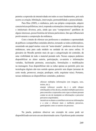 permite a expressão da interatividade em todos os seus fundamentos, pois nela
ocorre co-criação, hibridação, intervenção, permutabilidade e potencialidade.
       Para Dias (2005), a midiateca, pela sua própria composição, adquire
características polifônicas, isto é, responde a orientações e interesses ideológicos
e intelectuais diversos, pois, ainda que seus “compositores” partilhem de
alguns interesses, possui histórias de leituras particulares, fato que influenciará
positivamente a composição da midiateca.
       Com o intuito de oferecer aos professores e estudantes a oportunidade
de publicar e compartilhar conteúdos abertos, tornando-se todos colaboradores,
assumindo um papel muitas vezes de “autor-doador”, podemos criar diversas
midiatecas, uma para cada módulo ou unidade de um curso online. O
glossário do Moodle permite mais do que a categorização do conteúdo, dá
uma visibilidade de todo o material postado nele. Nesses espaços podemos
disponibilizar ao aluno autoria, participação, co-autoria e informações
variadas, facilitando permutas, associações, formulações e modificações
na mensagem. Esse disponibilizar não se reduz apenas ao permitir, pois nas
tecnologias digitais não tem sentido apenas permitir sem dispor (arrumar de
certo modo, promover, ensejar, predispor, urdir, arquitetar teias). Portanto,
nessas midiatecas ao disponibilizar conteúdos, podemos:

                              oferecer múltiplas informações (em imagens, sons,
                              textos, etc.);
                              ensejar (oferecer ocasião de...) e urdir (dispor
                              entrelaçados os fios da teia, enredar) múltiplos percursos
                              para conexões e expressões com o que os alunos possam
                              contar no ato de manipular as informações e percorrer
                              percursos arquitetados;
                              incentivar os alunos a contribuir com novas informações
                              e a criar e oferecer mais e melhores percursos,
                              participando como co-autores do processo.


       Na janela, podemos observar um exemplo de como pode ser
disponibilizado um texto em um determinado curso. O professor pode comentar


                                                                                  249
 
