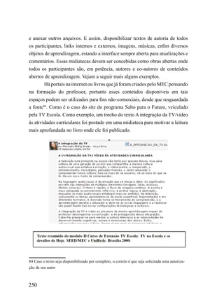 e anexar outros arquivos. E assim, disponibilizar textos de autoria de todos
os participantes, links internos e externos, imagens, músicas, enfim diversos
objetos de aprendizagem, estando a interface sempre aberta para atualizações e
comentários. Essas midiatecas devem ser concebidas como obras abertas onde
todos os participantes são, em potência, autores e co-autores de conteúdos
abertos de aprendizagem. Vejam a seguir mais alguns exemplos.
        Há portais na internet ou livros que já foram criados pelo MEC pensando
na formação do professor, portanto esses conteúdos disponíveis em tais
espaços podem ser utilizados para fins não-comerciais, desde que resguardada
a fonte84. Como é o caso do site do programa Salto para o Futuro, veiculado
pela TV Escola. Como exemplo, um trecho do texto A integração da TV/vídeo
às atividades curriculares foi postado em uma midiateca para motivar a leitura
mais aprofundada no livro onde ele foi publicado.




84 Caso o texto seja disponibilizado por completo, o correto é que seja solicitada uma autoriza-
ção de seu autor



250
 