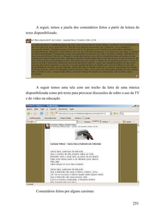 A seguir, temos a janela dos comentários feitos a partir da leitura do
texto disponibilizado.




       A seguir temos uma tela com um trecho da letra de uma música
disponibilizada como pré-texto para provocar discussões de sobre o uso da TV
e do vídeo na educação.




       Comentários feitos por alguns cursistas:


                                                                        251
 