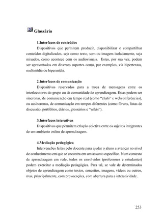 Glossário

       1.Interfaces de conteúdos
       Dispositivos que permitem produzir, disponibilizar e compartilhar
conteúdos digitalizados, seja como texto, som ou imagem isoladamente, seja
mixados, como acontece com os audiovisuais. Estes, por sua vez, podem
ser apresentados em diversos suportes como, por exemplos, via hipertextos,
multimídia ou hipermídia.


        2.Interfaces de comunicação
        Dispositivos reservados para a troca de mensagens entre os
interlocutores do grupo ou da comunidade de aprendizagem. Estas podem ser
síncronas, de comunicação em tempo real (como “chats” e webconferências),
ou assíncronas, de comunicação em tempos diferentes (como fóruns, listas de
discussão, portfólios, diários, glossários e “wikis”).


      3.Interfaces interativas
      Dispositivos que permitem criação coletiva entre os sujeitos integrantes
de um ambiente online de aprendizagem.


       4.Mediação pedagógica
       Intervenções feitas pelo docente para ajudar o aluno a avançar no nível
de conhecimento em que se encontra em um assunto específico. Num contexto
de aprendizagem em rede, todos os envolvidos (professores e estudantes)
podem exercitar a mediação pedagógica. Para tal, se vale de determinados
objetos de aprendizagem como textos, conceitos, imagens, vídeos ou outros,
mas, principalmente, com provocações, com abertura para a interatividade.




                                                                         253
 