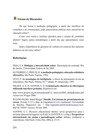 Fórum de Discussões

       De que forma a mediação pedagógica, a partir das interfaces de
conteúdos e de comunicação, pode potencializar práticas mais interativas na
educação online?
       Como você usaria a interface glossário para a criação de conteúdos
abertos? Sugira outras metodologias a partir das que apresentamos neste
texto.
       Qual a importância do glassário de verbetes no contexto dos materiais
didáticos em um curso online?


Referências

DIAS, S. S. Dialógica e interatividade online. Dissertação de mestrado. Rio
de Janeiro: Universidade Estácio de Sá, 2005.
GUTIERREZ, F.; PRIETO, D. A mediação pedagógica: educação a distância
alternativa. São Paulo: Papirus, 1994.
LÉVY, P. As tecnologias da inteligência: o futuro do pensamento na era da
informática. São Paulo: Editora 34, 1ª edição, 4ª reimpressão, 1997.
OKADA, A. L. P.; SANTOS, E. O. Comunicação educativa no ciberespaço
utilizando interfaces gratuitas. Disponível em:
http://www.projeto.org.br/alexandra/pdf/12_intercom2003_okada&santos.pdf
Acesso em 30 agos 2006.
PULINO FILHO, Athail Rangel. Moodle: Um sistema de gerenciamento de
cursos. (Versão 1.5.2+). Dep. de Engenharia Civil e Ambiental. Universidade
de Brasília. Disponível em: < http://aprender.unb.br/mod/resource/view.
php?id=16836> Acesso: 20 mar 2006.
SANTOS, A. I.. Recursos educacionais abertos: novas perspectivas para a
inclusão educacional superior via EAD. In: SANTOS, A. I. (Org.). Perspectivas
internacionais em ensino e aprendizagem online: debates, tendências e
experiências. São Paulo: Libra Três, 2006, p. 35-51.


254
 