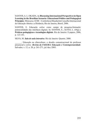 SANTOS, A. I.; OKADA, A. Discussing Internacional Perspectives in Open
Learning in the Brazilian Scenario: Educacional Politics and Pedagogical
Principles. Minicurso. ICDE – Conferência Mundial do Conselho Internacional
de Educação Aberta e a Distância, Rio de Janeiro, Brasil, 2006.
SANTOS, E. Educação online como campo de pesquisa-formação:
potencialidades das interfaces digitais. In: SANTOS, E.; ALVES, L. (Orgs.).
Práticas pedagógicas e tecnologias digitais. Rio de Janeiro: E-papers, 2006,
p. 123-141.
SILVA, M. Sala de aula interativa. Rio de Janeiro: Quartet, 2000.
______. Educação na cibercultura: o desafio comunicacional do professor
presencial e online. Revista da FAEEBA: Educação e Contemporaneidade.
Salvador, v. 12, n. 20, p. 261-271, jul./dez./2003.




                                                                       255
 
