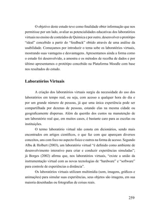 O objetivo deste estudo teve como finalidade obter informação que nos
permitisse por um lado, avaliar as potencialidades educativas dos laboratórios
virtuais no ensino de conteúdos de Química e por outro, desenvolver o protótipo
“ideal” concebido a partir do “feedback” obtido através de uma análise da
usabilidade. Começamos por introduzir o tema sobe os laboratórios virtuais,
mostrando suas vantagens e desvantagens. Apresentamos ainda a forma como
o estudo foi desenvolvido, a amostra e os métodos de recolha de dados e por
último apresentamos o protótipo concebido na Plataforma Moodle com base
nos resultados do estudo.


Laboratórios Virtuais

        A criação dos laboratórios virtuais surgiu da necessidade do uso dos
laboratórios em tempo real, ou seja, com acesso a qualquer hora do dia e
por um grande número de pessoas, já que uma única experiência pode ser
compartilhada por dezenas de pessoas, estando elas na mesma cidade ou
geograficamente dispersas. Além da questão dos custos na manutenção de
um laboratório real que, em muitos casos, é bastante caro para as escolas ou
instituições.
        O termo laboratório virtual não consta em dicionários, sendo mais
encontrados em artigos científicos, o que faz com que apareçam diversos
conceitos, uns com foco no aspecto físico e outros na forma de acesso. Segundo
Albu & Holbert (2003), um laboratório virtual “é definido como ambiente de
desenvolvimento interativo para criar e conduzir experiências simuladas”;
já Borges (2002) afirma que, nos laboratórios virtuais, “existe a união da
instrumentação virtual com as novas tecnologias de “hardware” e “software”
para controle de experiências a distância”.
        Os laboratórios virtuais utilizam multimídia (som, imagens, gráficos e
animações) para simular suas experiências, seus objetos são imagens, em sua
maioria desenhadas ou fotografias de coisas reais.



                                                                          259
 
