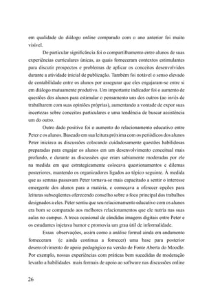 em qualidade do diálogo online comparado com o ano anterior foi muito
visível.
        De particular significância foi o compartilhamento entre alunos de suas
experiências curriculares únicas, as quais forneceram contextos estimulantes
para discutir prospectos e problemas de aplicar os conceitos desenvolvidos
durante a atividade inicial de publicação. Também foi notável o senso elevado
de contabilidade entre os alunos por assegurar que eles engajaram-se entre si
em diálogo mutuamente produtivo. Um importante indicador foi o aumento de
questões dos alunos para estimular o pensamento uns dos outros (ao invés de
trabalharem com suas opiniões próprias), aumentando a vontade de expor suas
incertezas sobre conceitos particulares e uma tendência de buscar assistência
um do outro.
        Outro dado positivo foi o aumento do relacionamento educativo entre
Peter e os alunos. Baseado em sua leitura próxima com os periódicos dos alunos
Peter iniciava as discussões colocando cuidadosamente questões habilidosas
preparadas para engajar os alunos em um desenvolvimento conceitual mais
profundo, e durante as discussões que eram sabiamente moderadas por ele
na medida em que estrategicamente colocava questionamentos e dilemas
posteriores, mantendo os organizadores ligados ao tópico seguinte. À medida
que as semnas passavam Peter tornava-se mais capacitado a sentir o interesse
emergente dos alunos para a matéria, e começava a oferecer opções para
leituras subseqüentes oferecendo conselho sobre o foco principal dos trabalhos
designados a eles. Peter sentiu que seu relacionamento educativo com os alunos
era bom se comparado aos melhores relacionamentos que ele nutria nas suas
aulas no campus. A troca ocasional de cândidas imagens digitais entre Peter e
os estudantes injetava humor e promovia um grau útil de informalidade.
        Essas observações, assim como a análise formal ainda em andamento
forneceram (e ainda continua a fornecer) uma base para posterior
desenvolvimento de apoio pedagógico na versão de Fonte Aberta do Moodle.
Por exemplo, nossas experiências com práticas bem sucedidas de moderação
levarão a habilidades mais formais de apoio ao software nas discussões online


26
 