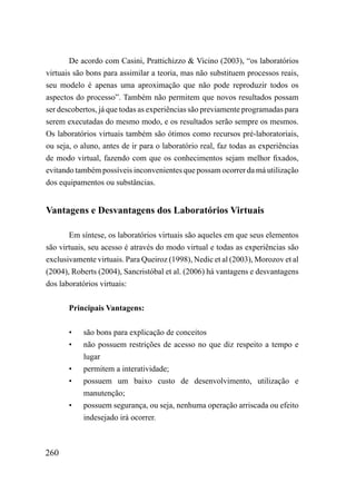 De acordo com Casini, Prattichizzo & Vicino (2003), “os laboratórios
virtuais são bons para assimilar a teoria, mas não substituem processos reais,
seu modelo é apenas uma aproximação que não pode reproduzir todos os
aspectos do processo”. Também não permitem que novos resultados possam
ser descobertos, já que todas as experiências são previamente programadas para
serem executadas do mesmo modo, e os resultados serão sempre os mesmos.
Os laboratórios virtuais também são ótimos como recursos pré-laboratoriais,
ou seja, o aluno, antes de ir para o laboratório real, faz todas as experiências
de modo virtual, fazendo com que os conhecimentos sejam melhor fixados,
evitando também possíveis inconvenientes que possam ocorrer da má utilização
dos equipamentos ou substâncias.


Vantagens e Desvantagens dos Laboratórios Virtuais

       Em síntese, os laboratórios virtuais são aqueles em que seus elementos
são virtuais, seu acesso é através do modo virtual e todas as experiências são
exclusivamente virtuais. Para Queiroz (1998), Nedic et al (2003), Morozov et al
(2004), Roberts (2004), Sancristóbal et al. (2006) há vantagens e desvantagens
dos laboratórios virtuais:


       Principais Vantagens:


       •   são bons para explicação de conceitos
       •   não possuem restrições de acesso no que diz respeito a tempo e
           lugar
       •   permitem a interatividade;
       •   possuem um baixo custo de desenvolvimento, utilização e
           manutenção;
       •   possuem segurança, ou seja, nenhuma operação arriscada ou efeito
           indesejado irá ocorrer.



260
 